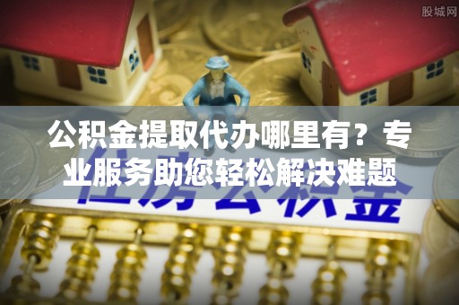武威公积金提取代办哪里有？专业服务助您轻松解决难题