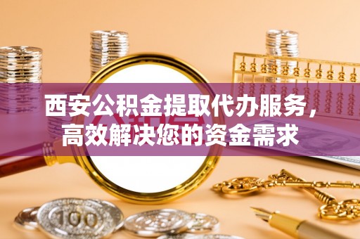 武威西安公积金提取代办服务，高效解决您的资金需求