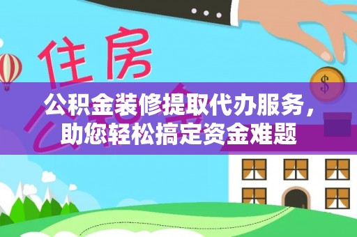 武威公积金装修提取代办服务，助您轻松搞定资金难题