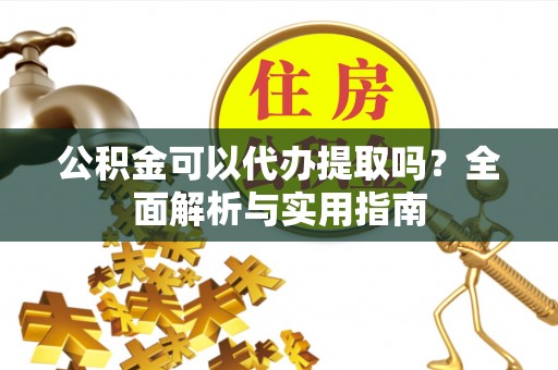 武威公积金可以代办提取吗？全面解析与实用指南