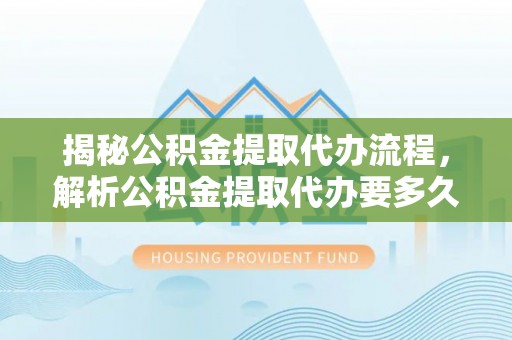 武威揭秘公积金提取代办流程，解析公积金提取代办要多久的真相