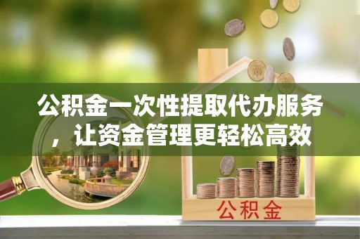 武威公积金一次性提取代办服务，让资金管理更轻松高效