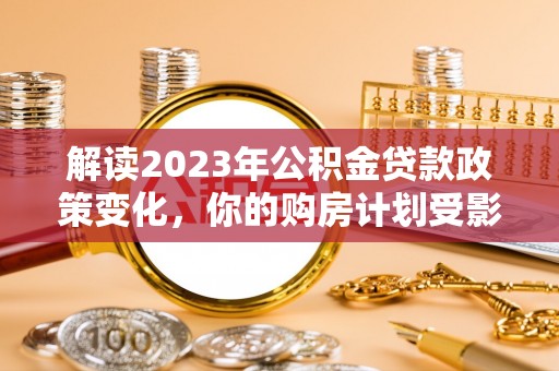 武威解读2023年公积金贷款政策变化，你的购房计划受影响了吗？