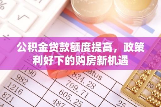 武威公积金贷款额度提高，政策利好下的购房新机遇
