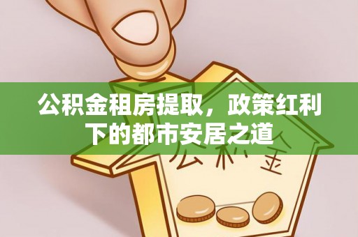 武威公积金租房提取，政策红利下的都市安居之道