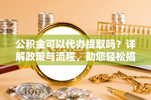 武威公积金可以代办提取吗？详解政策与流程，助您轻松搞定！