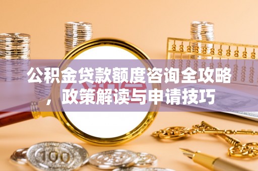 武威公积金贷款额度咨询全攻略，政策解读与申请技巧