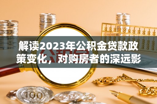 武威解读2023年公积金贷款政策变化，对购房者的深远影响