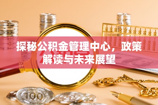 武威探秘公积金管理中心，政策解读与未来展望