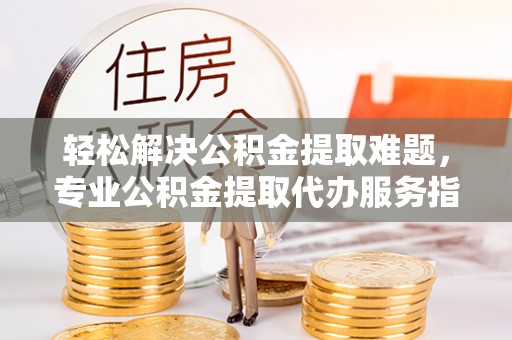 武威轻松解决公积金提取难题，专业公积金提取代办服务指南