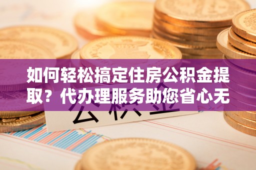 武威如何轻松搞定住房公积金提取？代办理服务助您省心无忧