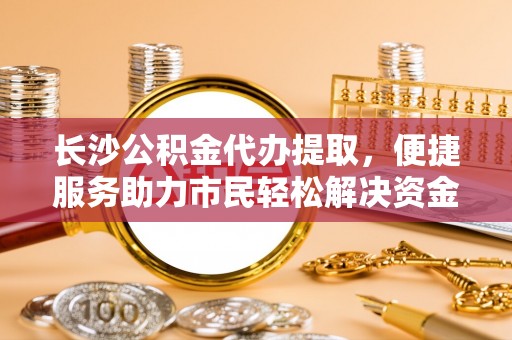 武威长沙公积金代办提取，便捷服务助力市民轻松解决资金需求