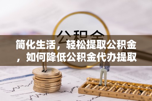 武威简化生活，轻松提取公积金，如何降低公积金代办提取的费用？