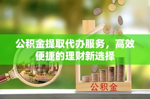 武威公积金提取代办服务，高效便捷的理财新选择