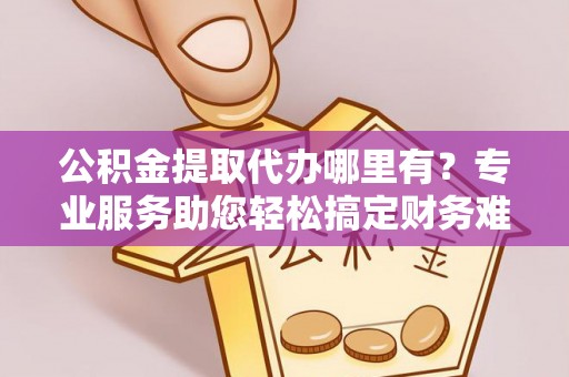 武威公积金提取代办哪里有？专业服务助您轻松搞定财务难题