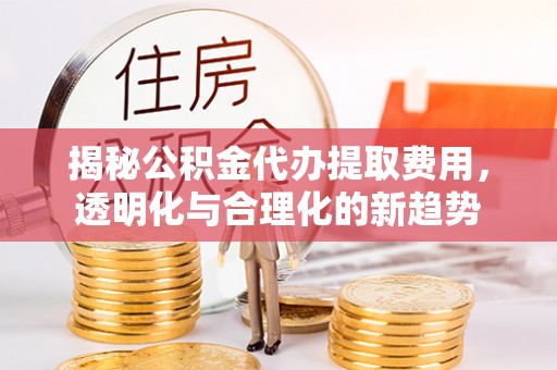 武威揭秘公积金代办提取费用，透明化与合理化的新趋势