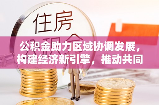 武威公积金助力区域协调发展，构建经济新引擎，推动共同富裕