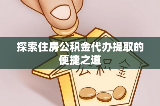 武威探索住房公积金代办提取的便捷之道
