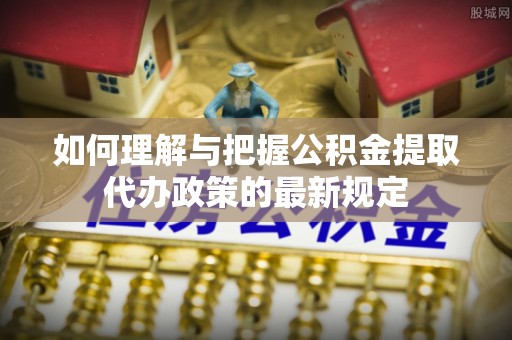 武威如何理解与把握公积金提取代办政策的最新规定