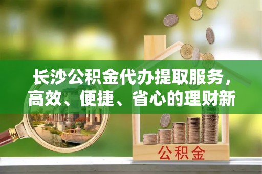 武威长沙公积金代办提取服务，高效、便捷、省心的理财新选择