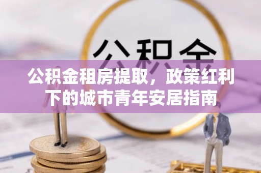 武威公积金租房提取，政策红利下的城市青年安居指南