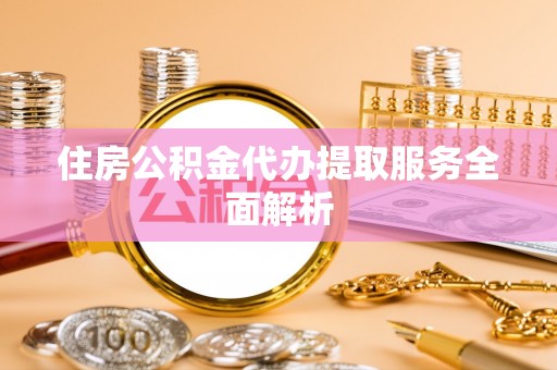 武威住房公积金代办提取服务全面解析