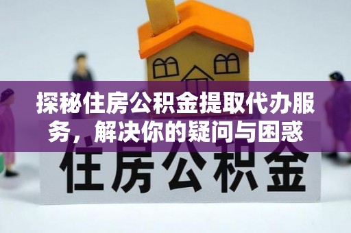 武威探秘住房公积金提取代办服务，解决你的疑问与困惑