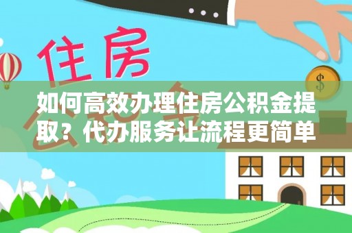 武威如何高效办理住房公积金提取？代办服务让流程更简单