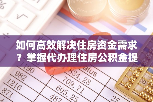 武威如何高效解决住房资金需求？掌握代办理住房公积金提取技巧是关键