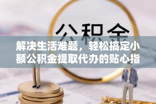 武威解决生活难题，轻松搞定小额公积金提取代办的贴心指南