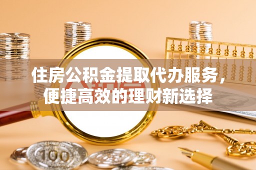 武威住房公积金提取代办服务，便捷高效的理财新选择