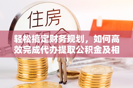 武威轻松搞定财务规划，如何高效完成代办提取公积金及相关事务