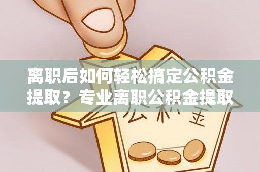 武威离职后如何轻松搞定公积金提取？专业离职公积金提取代办服务助你一臂之力