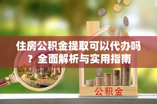 武威住房公积金提取可以代办吗？全面解析与实用指南