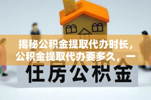 武威揭秘公积金提取代办时长，公积金提取代办要多久，一文读懂全流程