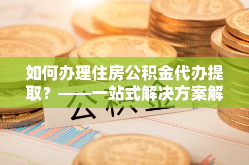 武威如何办理住房公积金代办提取？——一站式解决方案解析