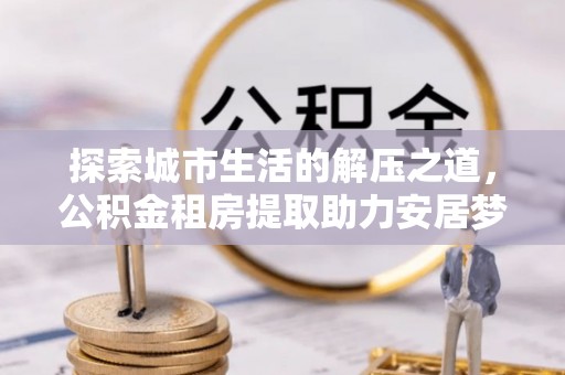 武威探索城市生活的解压之道，公积金租房提取助力安居梦想