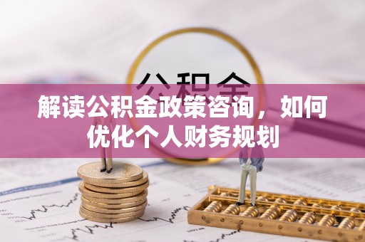 武威解读公积金政策咨询，如何优化个人财务规划