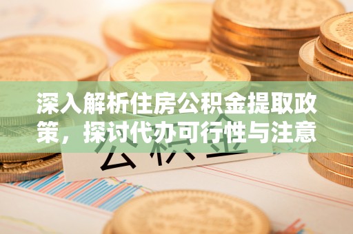 武威深入解析住房公积金提取政策，探讨代办可行性与注意事项