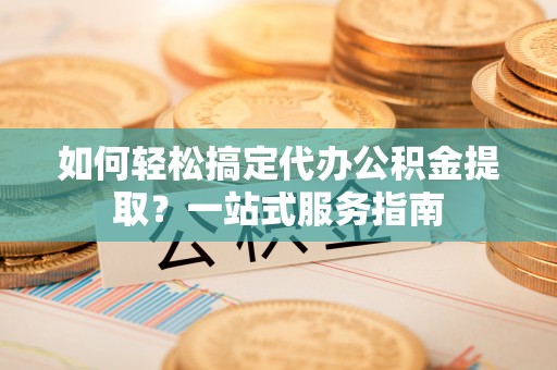 武威如何轻松搞定代办公积金提取？一站式服务指南