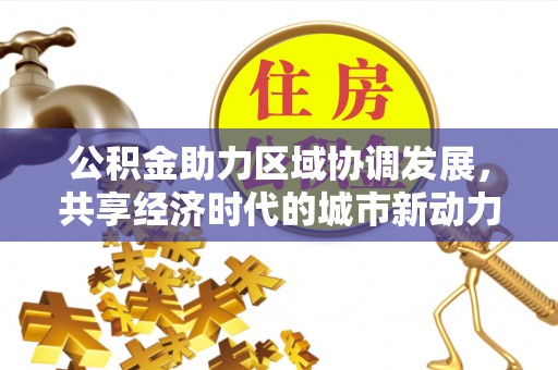 武威公积金助力区域协调发展，共享经济时代的城市新动力