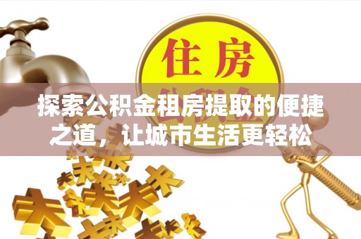 武威探索公积金租房提取的便捷之道，让城市生活更轻松