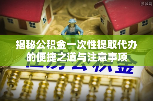 武威揭秘公积金一次性提取代办的便捷之道与注意事项