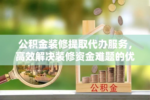 武威公积金装修提取代办服务，高效解决装修资金难题的优选方案