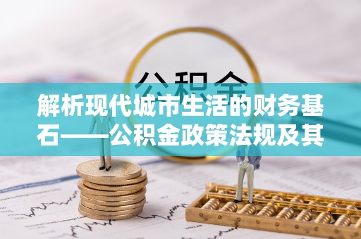 武威解析现代城市生活的财务基石——公积金政策法规及其深远影响