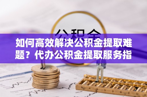 武威如何高效解决公积金提取难题？代办公积金提取服务指南