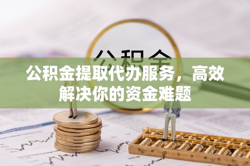 武威公积金提取代办服务，高效解决你的资金难题