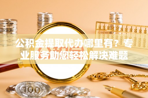 武威公积金提取代办哪里有？专业服务助您轻松解决难题