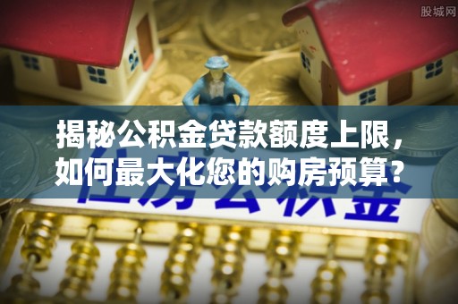 武威揭秘公积金贷款额度上限，如何最大化您的购房预算？